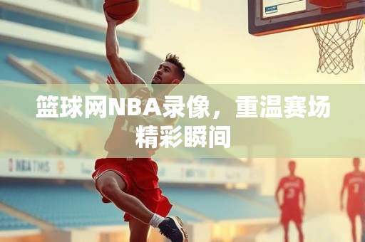 篮球网NBA录像，重温赛场精彩瞬间
