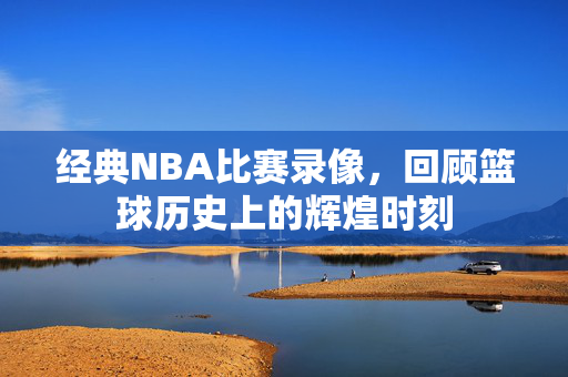 经典NBA比赛录像，回顾篮球历史上的辉煌时刻
