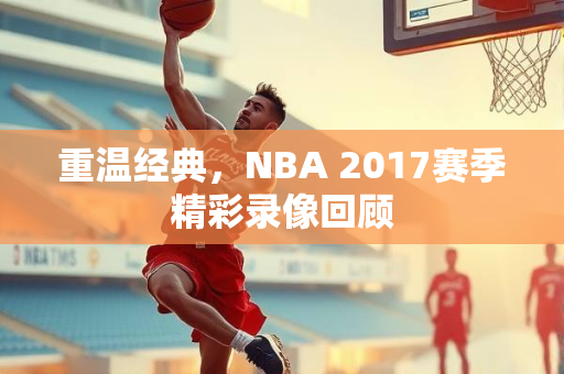 重温经典，NBA 2017赛季精彩录像回顾