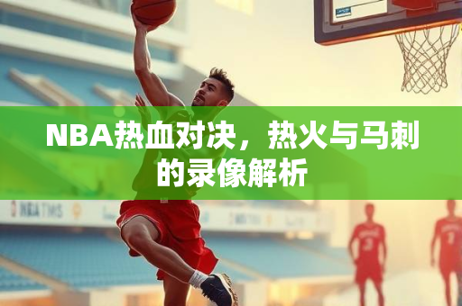 NBA热血对决，热火与马刺的录像解析