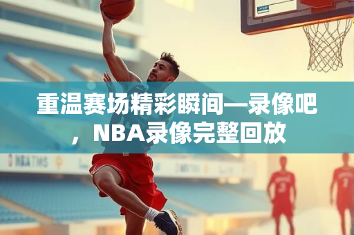 重温赛场精彩瞬间—录像吧，NBA录像完整回放