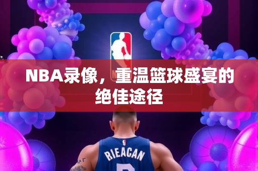 NBA录像，重温篮球盛宴的绝佳途径