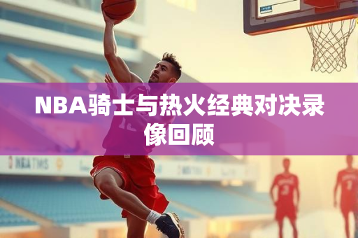NBA骑士与热火经典对决录像回顾