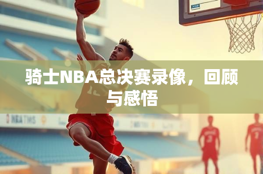骑士NBA总决赛录像，回顾与感悟