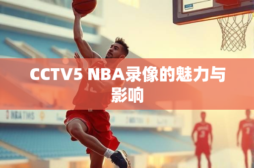 CCTV5 NBA录像的魅力与影响