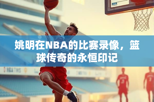 姚明在NBA的比赛录像，篮球传奇的永恒印记