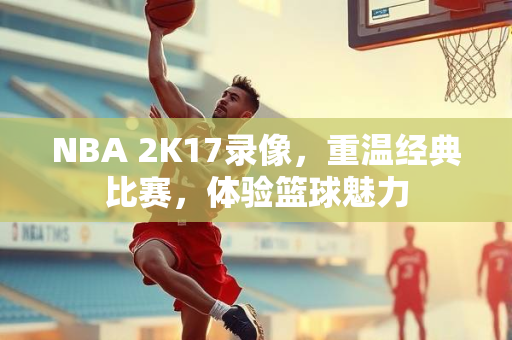 NBA 2K17录像，重温经典比赛，体验篮球魅力