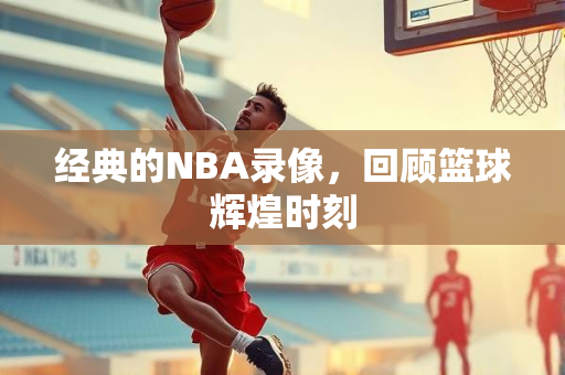 经典的NBA录像，回顾篮球辉煌时刻