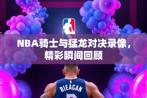 NBA骑士与猛龙对决录像，精彩瞬间回顾