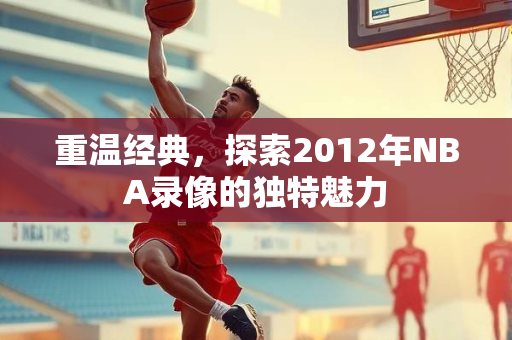重温经典，探索2012年NBA录像的独特魅力
