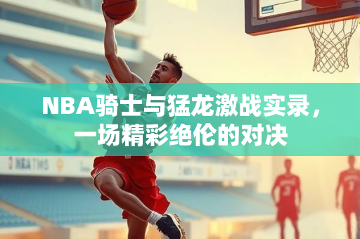 NBA骑士与猛龙激战实录，一场精彩绝伦的对决