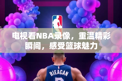 电视看NBA录像，重温精彩瞬间，感受篮球魅力