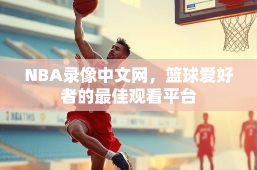 NBA录像中文网，篮球爱好者的最佳观看平台