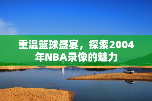 重温篮球盛宴，探索2004年NBA录像的魅力