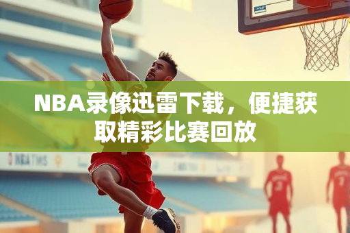 NBA录像迅雷下载，便捷获取精彩比赛回放
