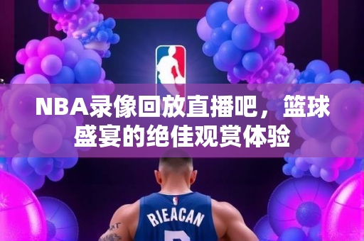 NBA录像回放直播吧，篮球盛宴的绝佳观赏体验