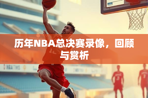 历年NBA总决赛录像，回顾与赏析