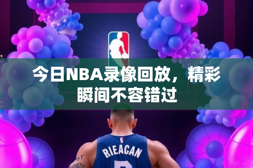 今日NBA录像回放，精彩瞬间不容错过