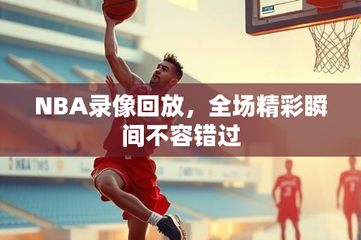 NBA录像回放，全场精彩瞬间不容错过
