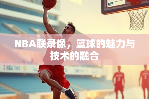 NBA联录像，篮球的魅力与技术的融合