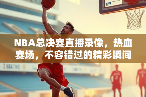 NBA总决赛直播录像，热血赛场，不容错过的精彩瞬间