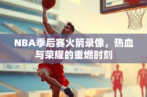 NBA季后赛火箭录像，热血与荣耀的重燃时刻