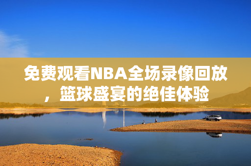 免费观看NBA全场录像回放，篮球盛宴的绝佳体验