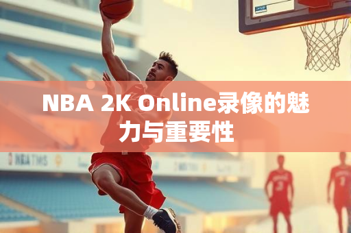 NBA 2K Online录像的魅力与重要性
