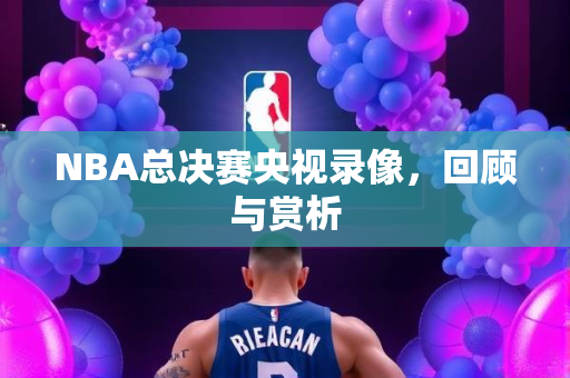 NBA总决赛央视录像，回顾与赏析