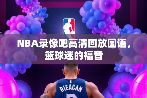 NBA录像吧高清回放国语，篮球迷的福音