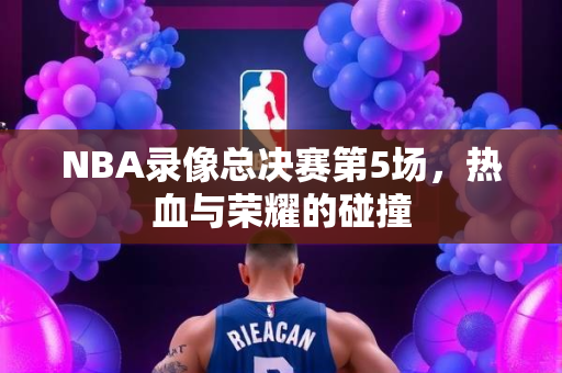 NBA录像总决赛第5场，热血与荣耀的碰撞