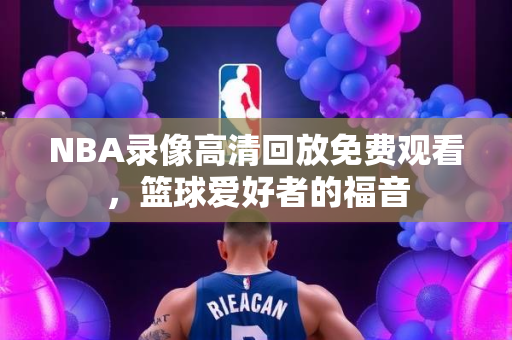 NBA录像高清回放免费观看，篮球爱好者的福音