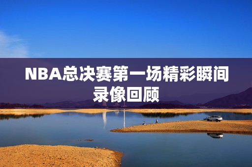 NBA总决赛第一场精彩瞬间录像回顾