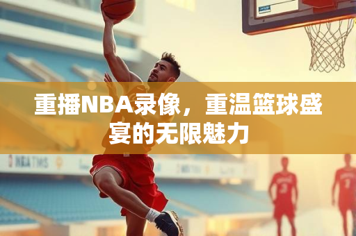 重播NBA录像，重温篮球盛宴的无限魅力