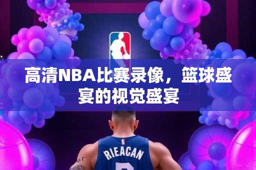 高清NBA比赛录像，篮球盛宴的视觉盛宴