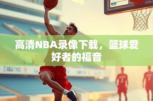 高清NBA录像下载，篮球爱好者的福音