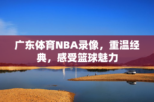 广东体育NBA录像，重温经典，感受篮球魅力