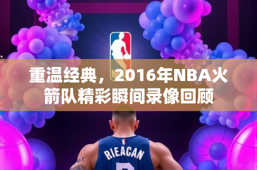 重温经典，2016年NBA火箭队精彩瞬间录像回顾