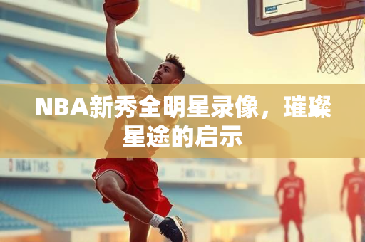 NBA新秀全明星录像，璀璨星途的启示