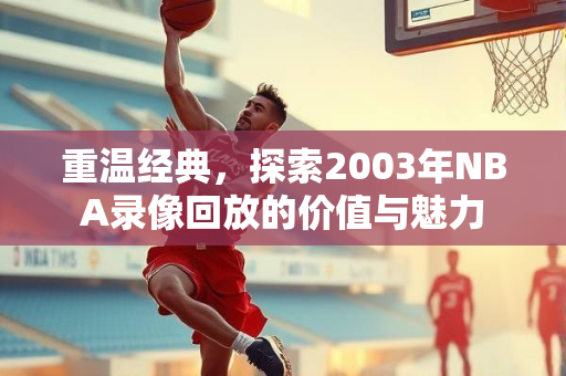 重温经典，探索2003年NBA录像回放的价值与魅力