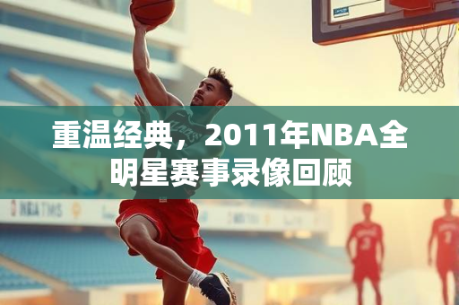 重温经典，2011年NBA全明星赛事录像回顾