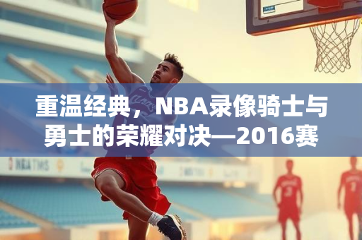 重温经典，NBA录像骑士与勇士的荣耀对决—2016赛季回顾