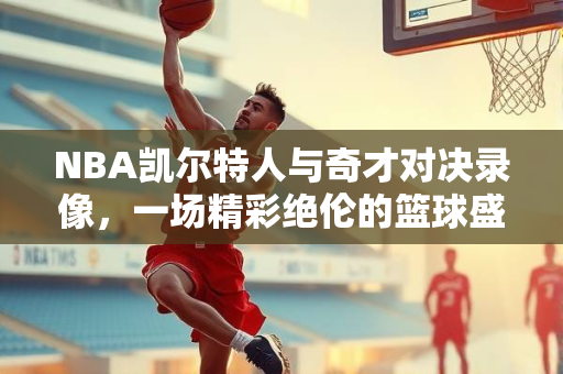 NBA凯尔特人与奇才对决录像，一场精彩绝伦的篮球盛宴