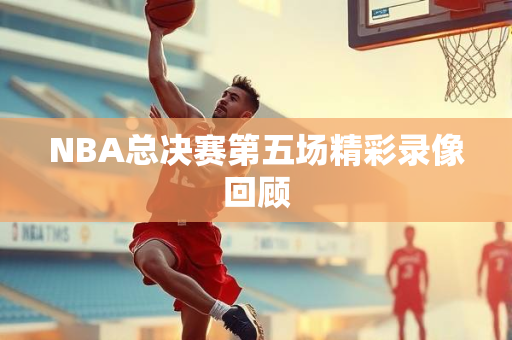 NBA总决赛第五场精彩录像回顾