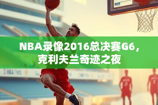 NBA录像2016总决赛G6，克利夫兰奇迹之夜