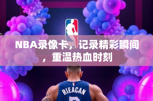 NBA录像卡，记录精彩瞬间，重温热血时刻