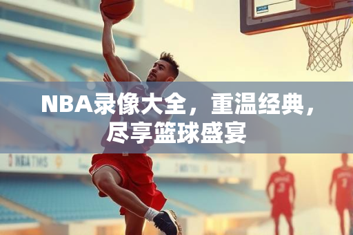 NBA录像大全，重温经典，尽享篮球盛宴