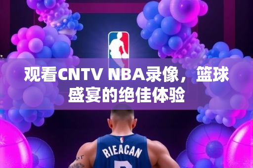 观看CNTV NBA录像，篮球盛宴的绝佳体验