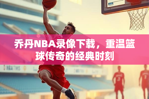 乔丹NBA录像下载，重温篮球传奇的经典时刻