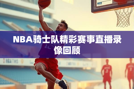NBA骑士队精彩赛事直播录像回顾
